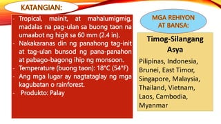 - Tropical, mainit, at mahalumigmig,
madalas na pag-ulan sa buong taon na
umaabot ng higit sa 60 mm (2.4 in).
- Nakakaranas din ng panahong tag-init
at tag-ulan bunsod ng pana-panahon
at pabago-bagong ihip ng monsoon.
- Temperature (buong taon): 18°C (54°F)
- Ang mga lugar ay nagtataglay ng mga
kagubatan o rainforest.
- Produkto: Palay
Timog-Silangang
Asya
Pilipinas, Indonesia,
Brunei, East Timor,
Singapore, Malaysia,
Thailand, Vietnam,
Laos, Cambodia,
Myanmar
 