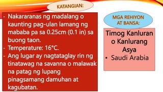 - Nakararanas ng madalang o
kaunting pag-ulan lamang ng
mababa pa sa 0.25cm (0.1 in) sa
buong taon.
- Temperature: 16°C.
- Ang lugar ay nagtataglay rin ng
tinatawag na savanna o malawak
na patag ng lupang
pinagsamang damuhan at
kagubatan.
Timog Kanluran
o Kanlurang
Asya
• Saudi Arabia
 
