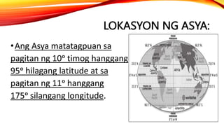 LOKASYON NG ASYA:
•Ang Asya matatagpuan sa
pagitan ng 10ᵒ timog hanggang
95ᵒ hilagang latitude at sa
pagitan ng 11ᵒ hanggang
175ᵒ silangang longitude.
 