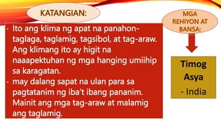 - Ito ang klima ng apat na panahon-
taglaga, taglamig, tagsibol, at tag-araw.
Ang klimang ito ay higit na
naaapektuhan ng mga hanging umiihip
sa karagatan.
- may dalang sapat na ulan para sa
pagtatanim ng iba’t ibang pananim.
Mainit ang mga tag-araw at malamig
ang taglamig.
Timog
Asya
- India
 