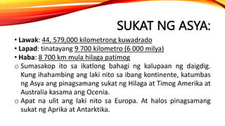 SUKAT NG ASYA:
• Lawak: 44, 579,000 kilometrong kuwadrado
• Lapad: tinatayang 9 700 kilometro (6 000 milya)
• Haba: 8 700 km mula hilaga patimog
o Sumasakop ito sa ikatlong bahagi ng kalupaan ng daigdig.
Kung ihahambing ang laki nito sa ibang kontinente, katumbas
ng Asya ang pinagsamang sukat ng Hilaga at Timog Amerika at
Australia kasama ang Ocenia.
o Apat na ulit ang laki nito sa Europa. At halos pinagsamang
sukat ng Aprika at Antarktika.
 