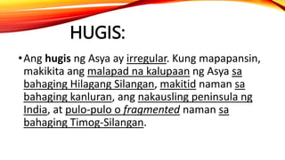 HUGIS:
•Ang hugis ng Asya ay irregular. Kung mapapansin,
makikita ang malapad na kalupaan ng Asya sa
bahaging Hilagang Silangan, makitid naman sa
bahaging kanluran, ang nakausling peninsula ng
India, at pulo-pulo o fragmented naman sa
bahaging Timog-Silangan.
 
