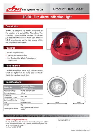 Product Data Sheet
AP-001 Fire Alarm Indication Light
Description
AP-001 is designed to notify occupants of
the location of a Manual Fire Alarm Box. The
Indicating Light should be installed on the wall
just above the Manual Fire Alarm Box. The Red
L.E.D lamp is used as the light source which
has 5-light emitting diodes.
Features
• Wide & High Visibility
• Low current consumption
• Non Combustibe & Self-Extinguishing
Construction
Performance
The Indicating Light has a high luminance with
which the light from the lamp can be clearly
visible from a distance of 10m.
Model No.
AP-001 Fire Alarm
Indication Light
Adopted Voltage DC-18~30V (DC-24V)
Adopted Current 100mA 
Luminous
Component / Color
LED / Red
Luminous Intensity 0.3 Lm 
Size 95mm x 52mm
Weight  80g 
Other Specifications
LED Light Bulb (DC-18-30V
25mA)
Specifications
WE RESERVE THE RIGHT TO CHANGE SPECIFICATIONS AND OTHER INFORMATION INCLUDED IN THIS CATALOGUE WITHOUT NOTICE.
Version 1.0 Update on 1 Sept 2010
DISTRIBUTED BY :APEX Fire Systems Pte Ltd
Blk 192, Pandan Loop, #01-28 Pantech Business Hub, Singapore 128381
Email: info@apexfiresystems.com • Website: www.apexfiresystems.com
Tel: 6777 0233 • Fax: 6777 4811
Co. Reg. No. 200612793Z
95cm 52cm
 