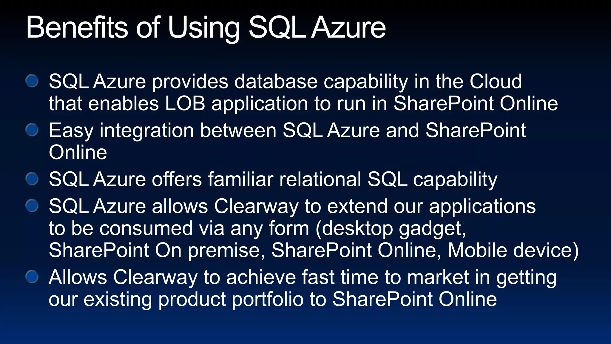 Benefits of Using SQL AzureSQL Azure provides database capability in the Cloud that enables LOB application to run in SharePoint OnlineEasy integration between SQL Azure and SharePoint OnlineSQL Azure offers familiar relational SQL capabilitySQL Azure allows Clearway to extend our applications to be consumed via any form (desktop gadget, SharePoint On premise, SharePoint Online, Mobile device)Allows Clearway to achieve fast time to market in getting our existing product portfolio to SharePoint Online 