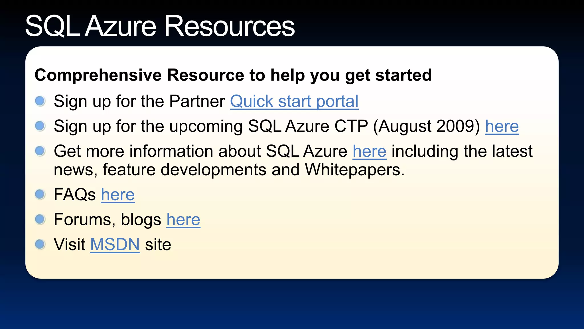 SQL Azure ResourcesSign up for the Partner Quick start portalSign up for the upcoming SQL Azure CTP (August 2009) hereGet more information about SQL Azure here including the latest news, feature developments and Whitepapers.FAQs hereForums, blogs hereVisit MSDN siteComprehensive Resource to help you get started 