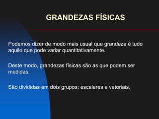 GRANDEZAS FÍSICASPodemos dizer de modo mais usual que grandeza é tudo aquilo que pode variar quantitativamente.Deste modo, grandezas físicas são as que podem ser medidas.São divididas em dois grupos: escalares e vetoriais.