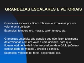 GRANDEZAS ESCALARES E VETORIAISGrandezas escalares: ficam totalmente expressas por um valor e uma unidade.Exemplos: temperatura, massa, calor, tempo, etc.Grandezas vetoriais: são aquelas que não ficam totalmente determinadas com um valor e uma unidade, para que fiquem totalmente definidas necessitam de módulo (número com unidade de medida), direção e sentido.Exemplos: velocidade, força, aceleração, etc.