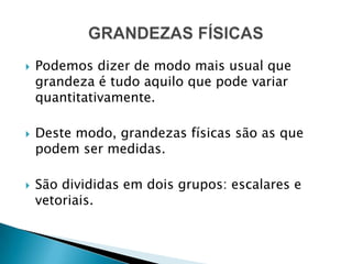 Podemos dizer de modo mais usual que grandeza é tudo aquilo que pode variar quantitativamente.Deste modo, grandezas físicas são as que podem ser medidas.São divididas em dois grupos: escalares e vetoriais.GRANDEZAS FÍSICAS