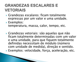 Grandezas escalares: ficam totalmente expressas por um valor e uma unidade.Exemplos: temperatura, massa, calor, tempo, etc.Grandezas vetoriais: são aquelas que não ficam totalmente determinadas com um valor e uma unidade, para que fiquem totalmente definidas necessitam de módulo (número com unidade de medida), direção e sentido.Exemplos: velocidade, força, aceleração, etc.GRANDEZAS ESCALARES E VETORIAIS