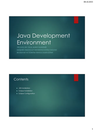 08.10.2015
1
Java Development
Environment
YRD.DOÇ.DR. CELAL MURAT KANDEMİR
ESKİŞEHİR OSMANGAZİ ÜNİVERSİTESİ EĞİTİM FAKÜLTESİ
BİLGİSAYAR VE ÖĞRETİM TEKNOLOJİLERİ EĞİTİMİ
Contents
JDK Installation
Eclipse Installation
Eclipse Configuration
 