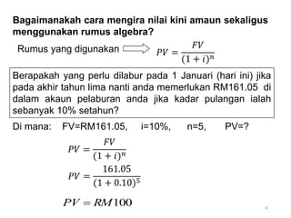 36
Bagaimanakah cara mengira nilai kini amaun sekaligus
menggunakan rumus algebra?
Di mana: FV=RM161.05, i=10%, n=5, PV=?
Rumus yang digunakan 𝑃𝑉 =
𝐹𝑉
(1 + 𝑖)𝑛
100
RM
PV 
Berapakah yang perlu dilabur pada 1 Januari (hari ini) jika
pada akhir tahun lima nanti anda memerlukan RM161.05 di
dalam akaun pelaburan anda jika kadar pulangan ialah
sebanyak 10% setahun?
𝑃𝑉 =
𝐹𝑉
(1 + 𝑖)𝑛
𝑃𝑉 =
161.05
(1 + 0.10)5
 
