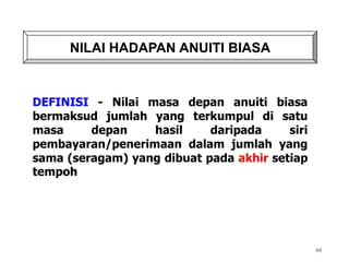 NILAI HADAPAN ANUITI BIASA
DEFINISI - Nilai masa depan anuiti biasa
bermaksud jumlah yang terkumpul di satu
masa depan hasil daripada siri
pembayaran/penerimaan dalam jumlah yang
sama (seragam) yang dibuat pada akhir setiap
tempoh
44
 