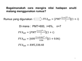 54
Bagaimanakah cara mengira nilai hadapan anuiti
matang menggunakan rumus?
Di mana : PMT=600, i=6%, n=7
Rumus yang digunakan 𝐹𝑉𝐴𝐴𝐷 = [𝑃𝑀𝑇
1+𝑖 𝑛−1
𝑖
](1 + 𝑖)
𝐹𝑉𝐴𝐴𝐷 = [600
1+0.06 7−1
0.06
](1 + 0.06)
𝐹𝑉𝐴𝐴𝐷 = [𝑃𝑀𝑇
1+𝑖 𝑛−1
𝑖
](1 + 𝑖)
𝐹𝑉𝐴𝐴𝐷 = 𝑅𝑀5,338.48
 