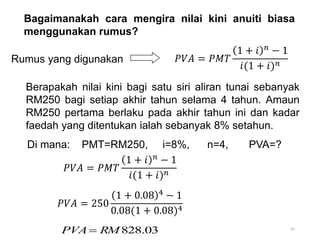 61
Bagaimanakah cara mengira nilai kini anuiti biasa
menggunakan rumus?
Di mana: PMT=RM250, i=8%, n=4, PVA=?
03
.
828
RM
PVA 
Berapakah nilai kini bagi satu siri aliran tunai sebanyak
RM250 bagi setiap akhir tahun selama 4 tahun. Amaun
RM250 pertama berlaku pada akhir tahun ini dan kadar
faedah yang ditentukan ialah sebanyak 8% setahun.
Rumus yang digunakan 𝑃𝑉𝐴 = 𝑃𝑀𝑇
1 + 𝑖 𝑛
− 1
𝑖(1 + 𝑖)𝑛
𝑃𝑉𝐴 = 𝑃𝑀𝑇
1 + 𝑖 𝑛 − 1
𝑖(1 + 𝑖)𝑛
𝑃𝑉𝐴 = 250
1 + 0.08 4 − 1
0.08(1 + 0.08)4
 