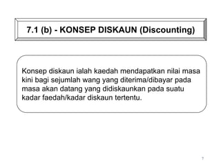 Konsep diskaun ialah kaedah mendapatkan nilai masa
kini bagi sejumlah wang yang diterima/dibayar pada
masa akan datang yang didiskaunkan pada suatu
kadar faedah/kadar diskaun tertentu.
7.1 (b) - KONSEP DISKAUN (Discounting)
7
 
