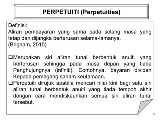 PERPETUITI (Perpetuities)
74
Definisi:
Aliran pembayaran yang sama pada selang masa yang
tetap dan dijangka berterusan selama-lamanya.
(Brigham, 2010)
Merupakan siri aliran tunai berbentuk anuiti yang
berterusan sehingga pada masa depan yang tiada
Penghujungnya (infiniti). Contohnya, bayaran dividen
Kepada pemegang saham keutamaan.
Perpetuiti dirujuk apabila mencari nilai kini bagi satu siri
aliran tunai berbentuk anuiti yang tiada tempoh akhir
dengan cara mendiskaunkan semua siri aliran tunai
tersebut.
 