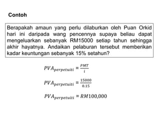 Berapakah amaun yang perlu dilaburkan oleh Puan Orkid
hari ini daripada wang pencennya supaya beliau dapat
mengeluarkan sebanyak RM15000 setiap tahun sehingga
akhir hayatnya. Andaikan pelaburan tersebut memberikan
kadar keuntungan sebanyak 15% setahun?
Contoh
𝑃𝑉𝐴𝑝𝑒𝑟𝑝𝑒𝑡𝑢𝑖𝑡𝑖 =
𝑃𝑀𝑇
𝑖
𝑃𝑉𝐴𝑝𝑒𝑟𝑝𝑒𝑡𝑢𝑖𝑡𝑖 =
15000
0.15
𝑃𝑉𝐴𝑝𝑒𝑟𝑝𝑒𝑡𝑢𝑖𝑡𝑖 = 𝑅𝑀100,000
 