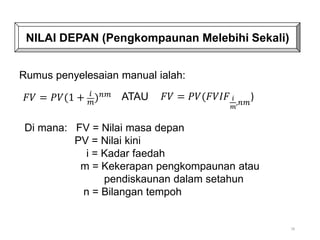 78
NILAI DEPAN (Pengkompaunan Melebihi Sekali)
𝐹𝑉 = 𝑃𝑉(1 + 𝑖
𝑚)𝑛𝑚 ATAU 𝐹𝑉 = 𝑃𝑉(𝐹𝑉𝐼𝐹 𝑖
𝑚
,𝑛𝑚
)
Rumus penyelesaian manual ialah:
Di mana: FV = Nilai masa depan
PV = Nilai kini
i = Kadar faedah
m = Kekerapan pengkompaunan atau
pendiskaunan dalam setahun
n = Bilangan tempoh
 