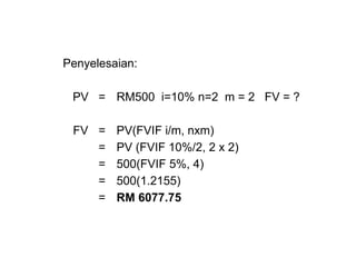 Penyelesaian:
PV = RM500 i=10% n=2 m = 2 FV = ?
FV = PV(FVIF i/m, nxm)
= PV (FVIF 10%/2, 2 x 2)
= 500(FVIF 5%, 4)
= 500(1.2155)
= RM 6077.75
 