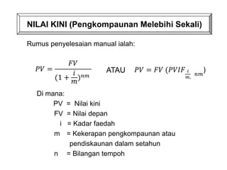 Di mana:
PV = Nilai kini
FV = Nilai depan
i = Kadar faedah
m = Kekerapan pengkompaunan atau
pendiskaunan dalam setahun
n = Bilangan tempoh
NILAI KINI (Pengkompaunan Melebihi Sekali)
Rumus penyelesaian manual ialah:
𝑃𝑉 =
𝐹𝑉
(1 +
𝑖
𝑚
)𝑛𝑚
ATAU 𝑃𝑉 = 𝐹𝑉 (𝑃𝑉𝐼𝐹 𝑖
𝑚,
𝑛𝑚
)
 