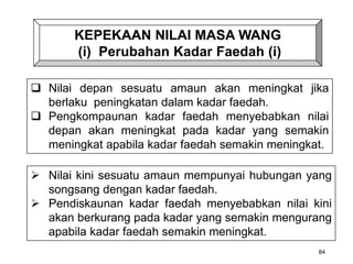 KEPEKAAN NILAI MASA WANG
(i) Perubahan Kadar Faedah (i)
84
 Nilai depan sesuatu amaun akan meningkat jika
berlaku peningkatan dalam kadar faedah.
 Pengkompaunan kadar faedah menyebabkan nilai
depan akan meningkat pada kadar yang semakin
meningkat apabila kadar faedah semakin meningkat.
 Nilai kini sesuatu amaun mempunyai hubungan yang
songsang dengan kadar faedah.
 Pendiskaunan kadar faedah menyebabkan nilai kini
akan berkurang pada kadar yang semakin mengurang
apabila kadar faedah semakin meningkat.
 