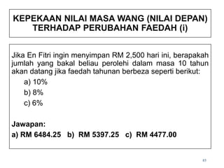 85
KEPEKAAN NILAI MASA WANG (NILAI DEPAN)
TERHADAP PERUBAHAN FAEDAH (i)
Jika En Fitri ingin menyimpan RM 2,500 hari ini, berapakah
jumlah yang bakal beliau perolehi dalam masa 10 tahun
akan datang jika faedah tahunan berbeza seperti berikut:
a) 10%
b) 8%
c) 6%
Jawapan:
a) RM 6484.25 b) RM 5397.25 c) RM 4477.00
 