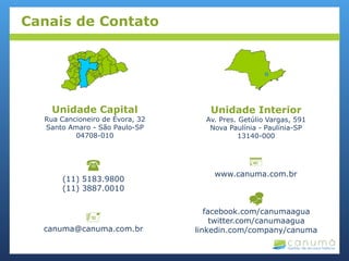 
(11) 5183.9800
(11) 3887.0010
Unidade Capital
Rua Cancioneiro de Évora, 32
Santo Amaro - São Paulo-SP
04708-010
Unidade Interior
Av. Pres. Getúlio Vargas, 591
Nova Paulínia - Paulínia-SP
13140-000

canuma@canuma.com.br

www.canuma.com.br

facebook.com/canumaagua
twitter.com/canumaagua
linkedin.com/company/canuma
Canais de Contato
 