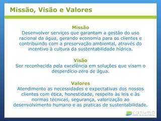 Missão
Desenvolver serviços que garantam a gestão do uso
racional da água, gerando economia para os clientes e
contribuindo com a preservação ambiental, através do
incentivo à cultura da sustentabilidade hídrica.
Visão
Ser reconhecida pela excelência em soluções que visam o
desperdício zero de água.
Valores
Atendimento as necessidades e expectativas dos nossos
clientes com ética, honestidade, respeito às leis e às
normas técnicas, segurança, valorização ao
desenvolvimento humano e as praticas de sustentabilidade.
Missão, Visão e Valores
 