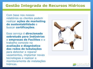 Com base nos nossos
relatórios os clientes podem
realizar ações de marketing
de sustentabilidade e
buscar certificações.
Esse serviço é direcionado
sobretudo para Indústrias
e empresas de Facilites e o
trabalho consiste na
avaliação e diagnóstico
das redes de tubulações
para detectar e reparar
vazamentos, implantar novas
tecnologias e realizar o
monitoramento de instalações
hídricas.
Gestão Integrada de Recursos Hídricos
 