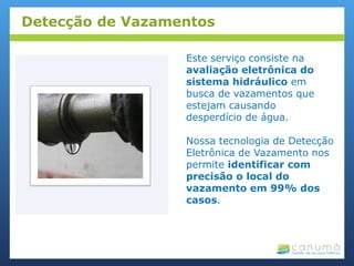 Este serviço consiste na
avaliação eletrônica do
sistema hidráulico em
busca de vazamentos que
estejam causando
desperdício de água.
Nossa tecnologia de Detecção
Eletrônica de Vazamento nos
permite identificar com
precisão o local do
vazamento em 99% dos
casos.
Detecção de Vazamentos
 