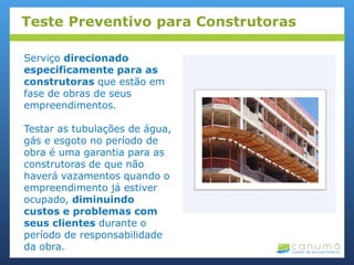 Serviço direcionado
especificamente para as
construtoras que estão em
fase de obras de seus
empreendimentos.
Testar as tubulações de água,
gás e esgoto no período de
obra é uma garantia para as
construtoras de que não
haverá vazamentos quando o
empreendimento já estiver
ocupado, diminuindo
custos e problemas com
seus clientes durante o
período de responsabilidade
da obra.
Teste Preventivo para Construtoras
 