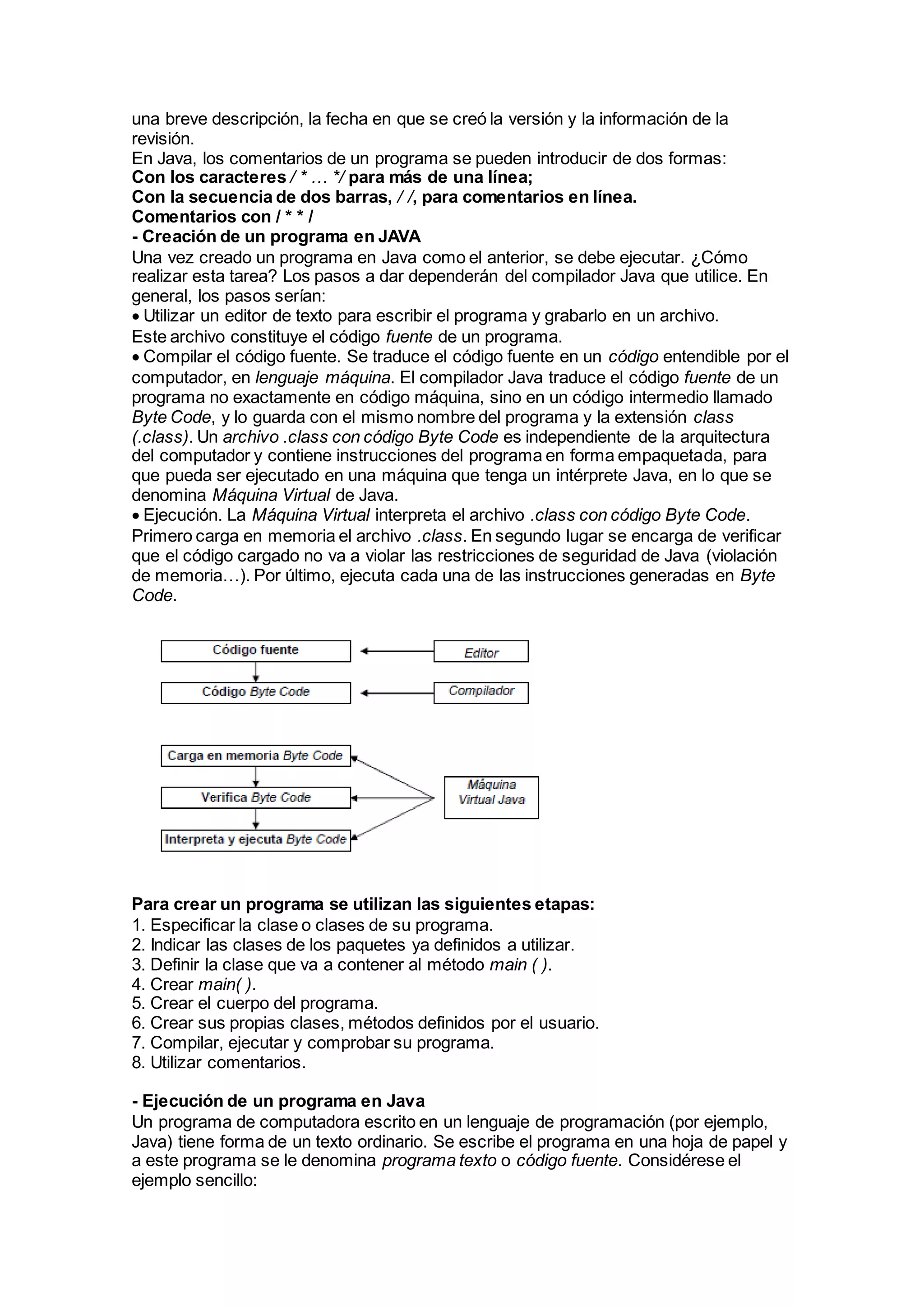 una breve descripción, la fecha en que se creó la versión y la información de la
revisión.
En Java, los comentarios de un programa se pueden introducir de dos formas:
Con los caracteres / * … */ para más de una línea;
Con la secuencia de dos barras, / /, para comentarios en línea.
Comentarios con / * * /
- Creación de un programa en JAVA
Una vez creado un programa en Java como el anterior, se debe ejecutar. ¿Cómo
realizar esta tarea? Los pasos a dar dependerán del compilador Java que utilice. En
general, los pasos serían:
Utilizar un editor de texto para escribir el programa y grabarlo en un archivo.
Este archivo constituye el código fuente de un programa.
Compilar el código fuente. Se traduce el código fuente en un código entendible por el
computador, en lenguaje máquina. El compilador Java traduce el código fuente de un
programa no exactamente en código máquina, sino en un código intermedio llamado
Byte Code, y lo guarda con el mismo nombre del programa y la extensión class
(.class). Un archivo .class con código Byte Code es independiente de la arquitectura
del computador y contiene instrucciones del programa en forma empaquetada, para
que pueda ser ejecutado en una máquina que tenga un intérprete Java, en lo que se
denomina Máquina Virtual de Java.
Ejecución. La Máquina Virtual interpreta el archivo .class con código Byte Code.
Primero carga en memoria el archivo .class. En segundo lugar se encarga de verificar
que el código cargado no va a violar las restricciones de seguridad de Java (violación
de memoria…). Por último, ejecuta cada una de las instrucciones generadas en Byte
Code.
Para crear un programa se utilizan las siguientes etapas:
1. Especificar la clase o clases de su programa.
2. Indicar las clases de los paquetes ya definidos a utilizar.
3. Definir la clase que va a contener al método main ( ).
4. Crear main( ).
5. Crear el cuerpo del programa.
6. Crear sus propias clases, métodos definidos por el usuario.
7. Compilar, ejecutar y comprobar su programa.
8. Utilizar comentarios.
- Ejecución de un programa en Java
Un programa de computadora escrito en un lenguaje de programación (por ejemplo,
Java) tiene forma de un texto ordinario. Se escribe el programa en una hoja de papel y
a este programa se le denomina programa texto o código fuente. Considérese el
ejemplo sencillo:
 
