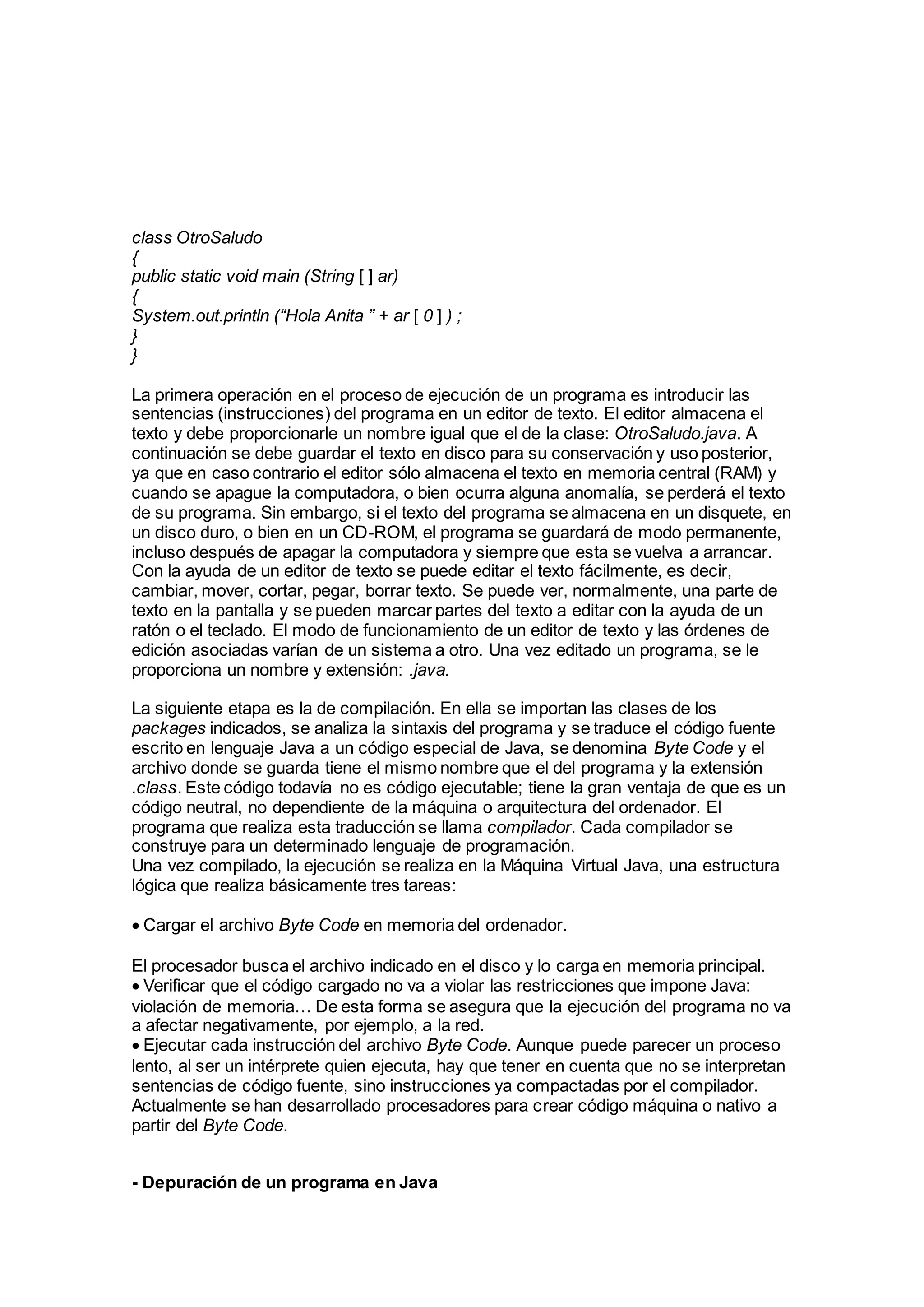 class OtroSaludo
{
public static void main (String [ ] ar)
{
System.out.println (“Hola Anita ” + ar [ 0 ] ) ;
}
}
La primera operación en el proceso de ejecución de un programa es introducir las
sentencias (instrucciones) del programa en un editor de texto. El editor almacena el
texto y debe proporcionarle un nombre igual que el de la clase: OtroSaludo.java. A
continuación se debe guardar el texto en disco para su conservación y uso posterior,
ya que en caso contrario el editor sólo almacena el texto en memoria central (RAM) y
cuando se apague la computadora, o bien ocurra alguna anomalía, se perderá el texto
de su programa. Sin embargo, si el texto del programa se almacena en un disquete, en
un disco duro, o bien en un CD-ROM, el programa se guardará de modo permanente,
incluso después de apagar la computadora y siempre que esta se vuelva a arrancar.
Con la ayuda de un editor de texto se puede editar el texto fácilmente, es decir,
cambiar, mover, cortar, pegar, borrar texto. Se puede ver, normalmente, una parte de
texto en la pantalla y se pueden marcar partes del texto a editar con la ayuda de un
ratón o el teclado. El modo de funcionamiento de un editor de texto y las órdenes de
edición asociadas varían de un sistema a otro. Una vez editado un programa, se le
proporciona un nombre y extensión: .java.
La siguiente etapa es la de compilación. En ella se importan las clases de los
packages indicados, se analiza la sintaxis del programa y se traduce el código fuente
escrito en lenguaje Java a un código especial de Java, se denomina Byte Code y el
archivo donde se guarda tiene el mismo nombre que el del programa y la extensión
.class. Este código todavía no es código ejecutable; tiene la gran ventaja de que es un
código neutral, no dependiente de la máquina o arquitectura del ordenador. El
programa que realiza esta traducción se llama compilador. Cada compilador se
construye para un determinado lenguaje de programación.
Una vez compilado, la ejecución se realiza en la Máquina Virtual Java, una estructura
lógica que realiza básicamente tres tareas:
Cargar el archivo Byte Code en memoria del ordenador.
El procesador busca el archivo indicado en el disco y lo carga en memoria principal.
Verificar que el código cargado no va a violar las restricciones que impone Java:
violación de memoria… De esta forma se asegura que la ejecución del programa no va
a afectar negativamente, por ejemplo, a la red.
Ejecutar cada instrucción del archivo Byte Code. Aunque puede parecer un proceso
lento, al ser un intérprete quien ejecuta, hay que tener en cuenta que no se interpretan
sentencias de código fuente, sino instrucciones ya compactadas por el compilador.
Actualmente se han desarrollado procesadores para crear código máquina o nativo a
partir del Byte Code.
- Depuración de un programa en Java
 