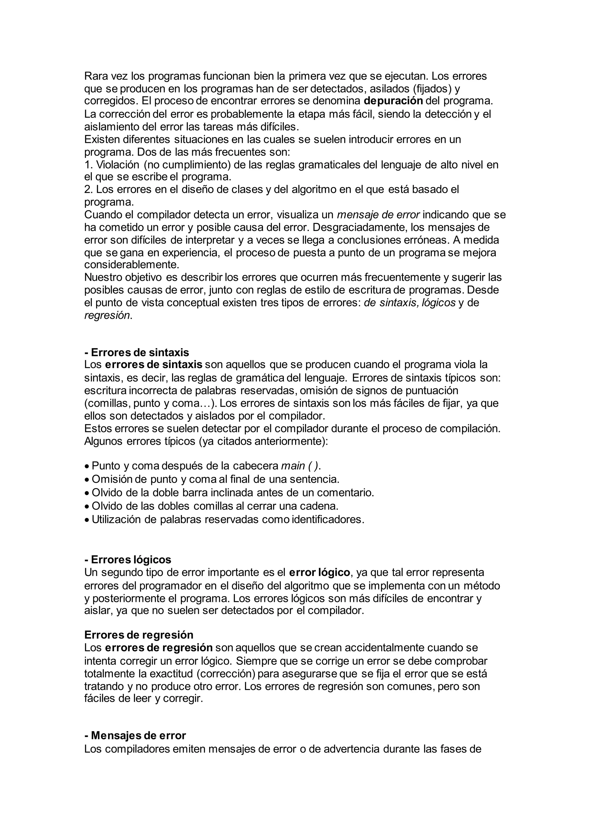 Rara vez los programas funcionan bien la primera vez que se ejecutan. Los errores
que se producen en los programas han de ser detectados, asilados (fijados) y
corregidos. El proceso de encontrar errores se denomina depuración del programa.
La corrección del error es probablemente la etapa más fácil, siendo la detección y el
aislamiento del error las tareas más difíciles.
Existen diferentes situaciones en las cuales se suelen introducir errores en un
programa. Dos de las más frecuentes son:
1. Violación (no cumplimiento) de las reglas gramaticales del lenguaje de alto nivel en
el que se escribe el programa.
2. Los errores en el diseño de clases y del algoritmo en el que está basado el
programa.
Cuando el compilador detecta un error, visualiza un mensaje de error indicando que se
ha cometido un error y posible causa del error. Desgraciadamente, los mensajes de
error son difíciles de interpretar y a veces se llega a conclusiones erróneas. A medida
que se gana en experiencia, el proceso de puesta a punto de un programa se mejora
considerablemente.
Nuestro objetivo es describir los errores que ocurren más frecuentemente y sugerir las
posibles causas de error, junto con reglas de estilo de escritura de programas. Desde
el punto de vista conceptual existen tres tipos de errores: de sintaxis, lógicos y de
regresión.
- Errores de sintaxis
Los errores de sintaxis son aquellos que se producen cuando el programa viola la
sintaxis, es decir, las reglas de gramática del lenguaje. Errores de sintaxis típicos son:
escritura incorrecta de palabras reservadas, omisión de signos de puntuación
(comillas, punto y coma…). Los errores de sintaxis son los más fáciles de fijar, ya que
ellos son detectados y aislados por el compilador.
Estos errores se suelen detectar por el compilador durante el proceso de compilación.
Algunos errores típicos (ya citados anteriormente):
Punto y coma después de la cabecera main ( ).
Omisión de punto y coma al final de una sentencia.
Olvido de la doble barra inclinada antes de un comentario.
Olvido de las dobles comillas al cerrar una cadena.
Utilización de palabras reservadas como identificadores.
- Errores lógicos
Un segundo tipo de error importante es el error lógico, ya que tal error representa
errores del programador en el diseño del algoritmo que se implementa con un método
y posteriormente el programa. Los errores lógicos son más difíciles de encontrar y
aislar, ya que no suelen ser detectados por el compilador.
Errores de regresión
Los errores de regresión son aquellos que se crean accidentalmente cuando se
intenta corregir un error lógico. Siempre que se corrige un error se debe comprobar
totalmente la exactitud (corrección) para asegurarse que se fija el error que se está
tratando y no produce otro error. Los errores de regresión son comunes, pero son
fáciles de leer y corregir.
- Mensajes de error
Los compiladores emiten mensajes de error o de advertencia durante las fases de
 