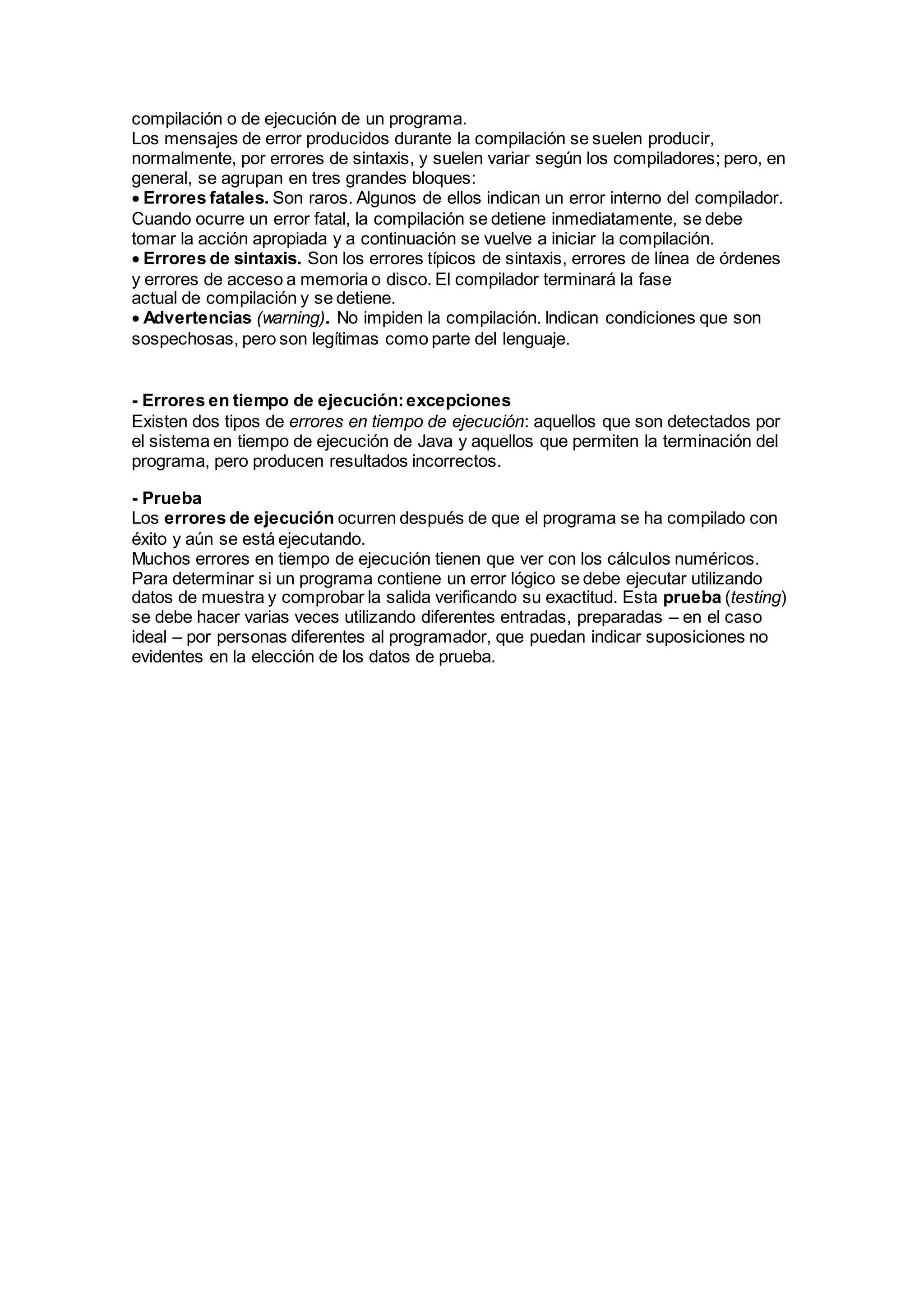 compilación o de ejecución de un programa.
Los mensajes de error producidos durante la compilación se suelen producir,
normalmente, por errores de sintaxis, y suelen variar según los compiladores; pero, en
general, se agrupan en tres grandes bloques:
Errores fatales. Son raros. Algunos de ellos indican un error interno del compilador.
Cuando ocurre un error fatal, la compilación se detiene inmediatamente, se debe
tomar la acción apropiada y a continuación se vuelve a iniciar la compilación.
Errores de sintaxis. Son los errores típicos de sintaxis, errores de línea de órdenes
y errores de acceso a memoria o disco. El compilador terminará la fase
actual de compilación y se detiene.
Advertencias (warning). No impiden la compilación. Indican condiciones que son
sospechosas, pero son legítimas como parte del lenguaje.
- Errores en tiempo de ejecución:excepciones
Existen dos tipos de errores en tiempo de ejecución: aquellos que son detectados por
el sistema en tiempo de ejecución de Java y aquellos que permiten la terminación del
programa, pero producen resultados incorrectos.
- Prueba
Los errores de ejecución ocurren después de que el programa se ha compilado con
éxito y aún se está ejecutando.
Muchos errores en tiempo de ejecución tienen que ver con los cálculos numéricos.
Para determinar si un programa contiene un error lógico se debe ejecutar utilizando
datos de muestra y comprobar la salida verificando su exactitud. Esta prueba (testing)
se debe hacer varias veces utilizando diferentes entradas, preparadas – en el caso
ideal – por personas diferentes al programador, que puedan indicar suposiciones no
evidentes en la elección de los datos de prueba.
 