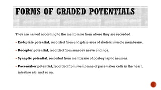 They are named according to the membrane from where they are recorded.
▪ End-plate potential, recorded from end plate area of skeletal muscle membrane.
▪ Receptor potential, recorded from sensory nerve endings.
▪ Synaptic potential, recorded from membrane of post-synaptic neurons.
▪ Pacemaker potential, recorded from membrane of pacemaker cells in the heart,
intestine etc. and so on.
 