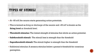 ▪ At –55 mV, the neuron starts generating action potentials.
▪ This is termed as firing or discharge of the neuron and –55 mV is known as the
firing level or threshold level.
▪ Threshold stimulus: The lowest strength of stimulus that elicits an action potential.
▪ Subthreshold stimuli: The stimuli less in strength than the threshold
▪ Suprathreshold stimuli: The stimuli higher in strength than the threshold
▪ Subliminal stimulus: A sensory stimulus below a person’s threshold for conscious
perception.
 