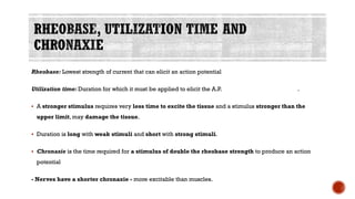 Rheobase: Lowest strength of current that can elicit an action potential
Utilization time: Duration for which it must be applied to elicit the A.P. .
▪ A stronger stimulus requires very less time to excite the tissue and a stimulus stronger than the
upper limit, may damage the tissue.
▪ Duration is long with weak stimuli and short with strong stimuli.
▪ Chronaxie is the time required for a stimulus of double the rheobase strength to produce an action
potential
- Nerves have a shorter chronaxie - more excitable than muscles.
 