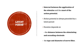 LATENT
PERIOD
▪ Interval between the application of
the stimulus and the onset of the
action potential.
▪ Action potential is always preceded by a
latent period
▪ Duration depends on
- the distance between the stimulating
and recording electrode
- the type and diameter of nerve fiber.
 
