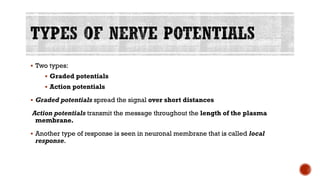 ▪ Two types:
▪ Graded potentials
▪ Action potentials
▪ Graded potentials spread the signal over short distances
Action potentials transmit the message throughout the length of the plasma
membrane.
▪ Another type of response is seen in neuronal membrane that is called local
response.
 