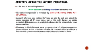 ▪ At the end of an action potential,
more sodium and less potassium inside the cell.
▪ The ionic composition is restored by increased activity of the Na+-
K+ ATPase.
▪ About 1 of every one million Na+ ions go into the cell and about the
same number of K+ ions come out of the cell during an action
potential. This produces a negligible change in the intracellular ionic
concentration.
▪ However, if this imbalance were not taken care of, following repeated
generation of action potentials, slowly the concentration gradients of
sodium and potassium across the membrane will cease to exist.
 