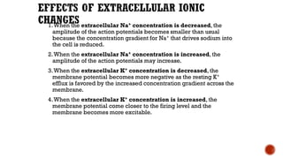 1.When the extracellular Na+ concentration is decreased, the
amplitude of the action potentials becomes smaller than usual
because the concentration gradient for Na+ that drives sodium into
the cell is reduced.
2.When the extracellular Na+ concentration is increased, the
amplitude of the action potentials may increase.
3.When the extracellular K+ concentration is decreased, the
membrane potential becomes more negative as the resting K+
efflux is favored by the increased concentration gradient across the
membrane.
4.When the extracellular K+ concentration is increased, the
membrane potential come closer to the firing level and the
membrane becomes more excitable.
 