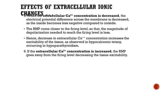 5.When the extracellular Ca2+ concentration is decreased, the
electrical potential difference across the membrane is decreased,
as the inside becomes less negative compared to outside.
▪ The RMP come closer to the firing level, so that, the magnitude of
depolarization needed to reach the firing level is less.
▪ Hence, decrease in extracellular Ca++ concentration increases the
excitability of the tissue, as observed in hypocalcemic tetany,
occurring in hypoparathyroidism.
6. If the extracellular Ca2+ concentration is increased, the RMP
goes away from the firing level decreasing the tissue excitability.
 