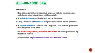 ALL-OR-NONE LAW
Definition
▪ If an action potential is formed, it appears with its maximum size
and shape, otherwise it does not form at all.
▪ A subthreshold stimulus fails to excite the tissue.
▪ Only a stimulus of threshold magnitude elicits an action potential.
▪ If suprathreshold stimuli are applied, the action potentials
resulting from them have
the same amplitude, duration and form as those produced by
threshold stimuli,
provided the experimental conditions remain same.
 