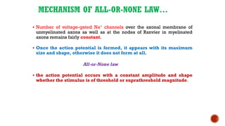 MECHANISM OF ALL-OR-NONE LAW…
▪ Number of voltage-gated Na+ channels over the axonal membrane of
unmyelinated axons as well as at the nodes of Ranvier in myelinated
axons remains fairly constant.
▪ Once the action potential is formed, it appears with its maximum
size and shape, otherwise it does not form at all.
All-or-None law
▪ the action potential occurs with a constant amplitude and shape
whether the stimulus is of threshold or suprathreshold magnitude.
 
