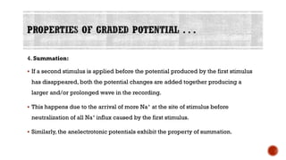 4. Summation:
▪ If a second stimulus is applied before the potential produced by the first stimulus
has disappeared, both the potential changes are added together producing a
larger and/or prolonged wave in the recording.
▪ This happens due to the arrival of more Na+ at the site of stimulus before
neutralization of all Na+ influx caused by the first stimulus.
▪ Similarly, the anelectrotonic potentials exhibit the property of summation.
 