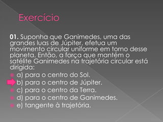 Exercício01. Suponha que Ganimedes, uma das grandes luas de Júpiter, efetua um movimento circular uniforme em torno desse planeta. Então, a força que mantém o satélite Ganimedes na trajetória circular está dirigida:a) para o centro do Sol.