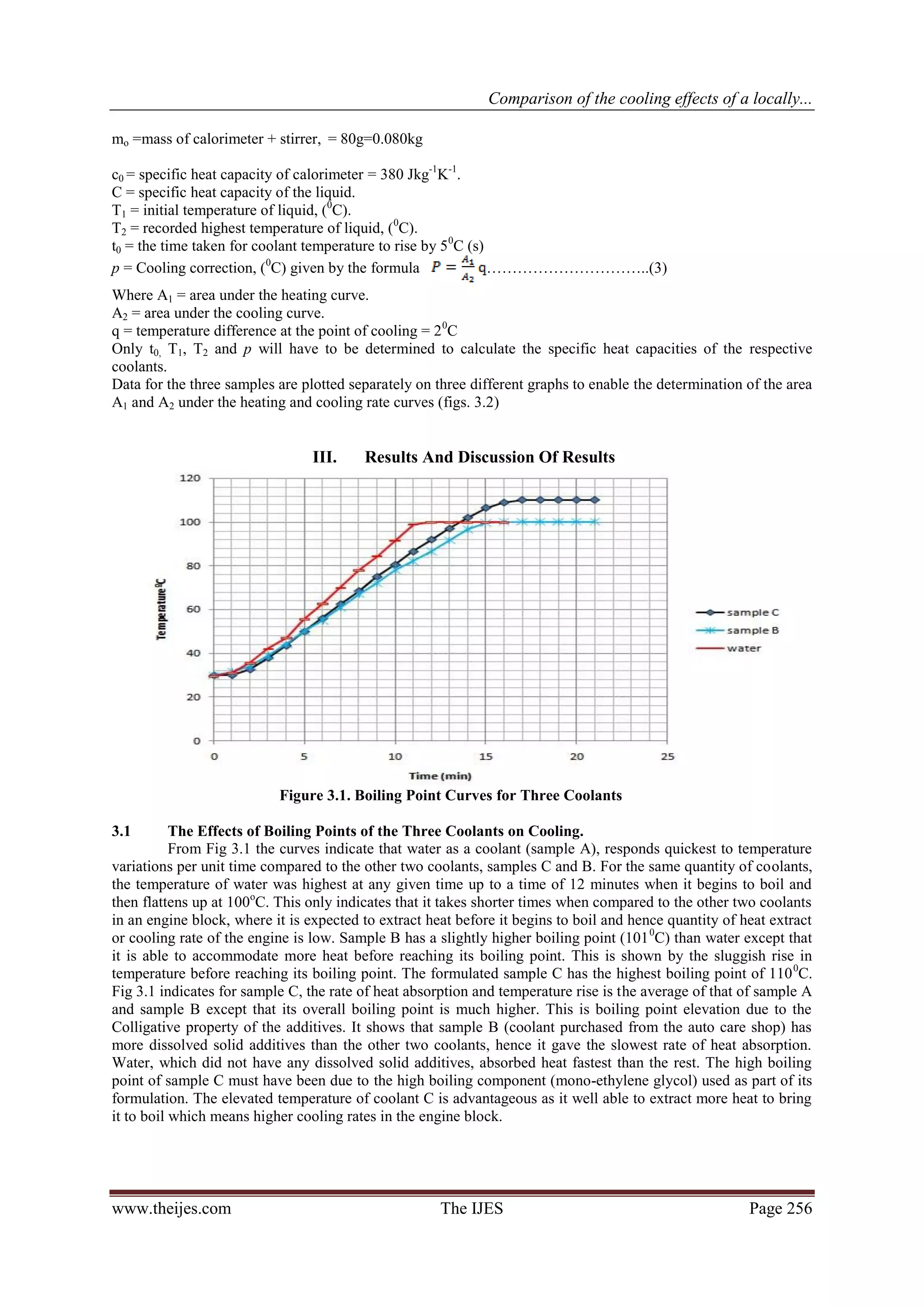 Comparison of the cooling effects of a locally...

mo =mass of calorimeter + stirrer, = 80g=0.080kg

c0 = specific heat capacity of calorimeter = 380 Jkg-1K-1.
C = specific heat capacity of the liquid.
T1 = initial temperature of liquid, (0C).
T2 = recorded highest temperature of liquid, (0C).
t0 = the time taken for coolant temperature to rise by 5 0C (s)
p = Cooling correction, (0C) given by the formula               …………………………..(3)
Where A1 = area under the heating curve.
A2 = area under the cooling curve.
q = temperature difference at the point of cooling = 2 0C
Only t0, T1, T2 and p will have to be determined to calculate the specific heat capacities of the respective
coolants.
Data for the three samples are plotted separately on three different graphs to enable the determination of the area
A1 and A2 under the heating and cooling rate curves (figs. 3.2)


                                 III.    Results And Discussion Of Results




                           Figure 3.1. Boiling Point Curves for Three Coolants

3.1        The Effects of Boiling Points of the Three Coolants on Cooling.
           From Fig 3.1 the curves indicate that water as a coolant (sample A), responds quickest to temperature
variations per unit time compared to the other two coolants, samples C and B. For the same quantity of coolants,
the temperature of water was highest at any given time up to a time of 12 minutes when it begins to boil and
then flattens up at 100oC. This only indicates that it takes shorter times when compared to the other two coolants
in an engine block, where it is expected to extract heat before it begins to boil and hence quantity of heat extract
or cooling rate of the engine is low. Sample B has a slightly higher boiling point (101 0C) than water except that
it is able to accommodate more heat before reaching its boiling point. This is shown by the sluggish rise in
temperature before reaching its boiling point. The formulated sample C has the highest boiling point of 110 0C.
Fig 3.1 indicates for sample C, the rate of heat absorption and temperature rise is the average of that of sample A
and sample B except that its overall boiling point is much higher. This is boiling point elevation due to the
Colligative property of the additives. It shows that sample B (coolant purchased from the auto care shop) has
more dissolved solid additives than the other two coolants, hence it gave the slowest rate of heat absorption.
Water, which did not have any dissolved solid additives, absorbed heat fastest than the rest. The high boiling
point of sample C must have been due to the high boiling component (mono-ethylene glycol) used as part of its
formulation. The elevated temperature of coolant C is advantageous as it well able to extract more heat to bring
it to boil which means higher cooling rates in the engine block.




www.theijes.com                                       The IJES                                           Page 256
 