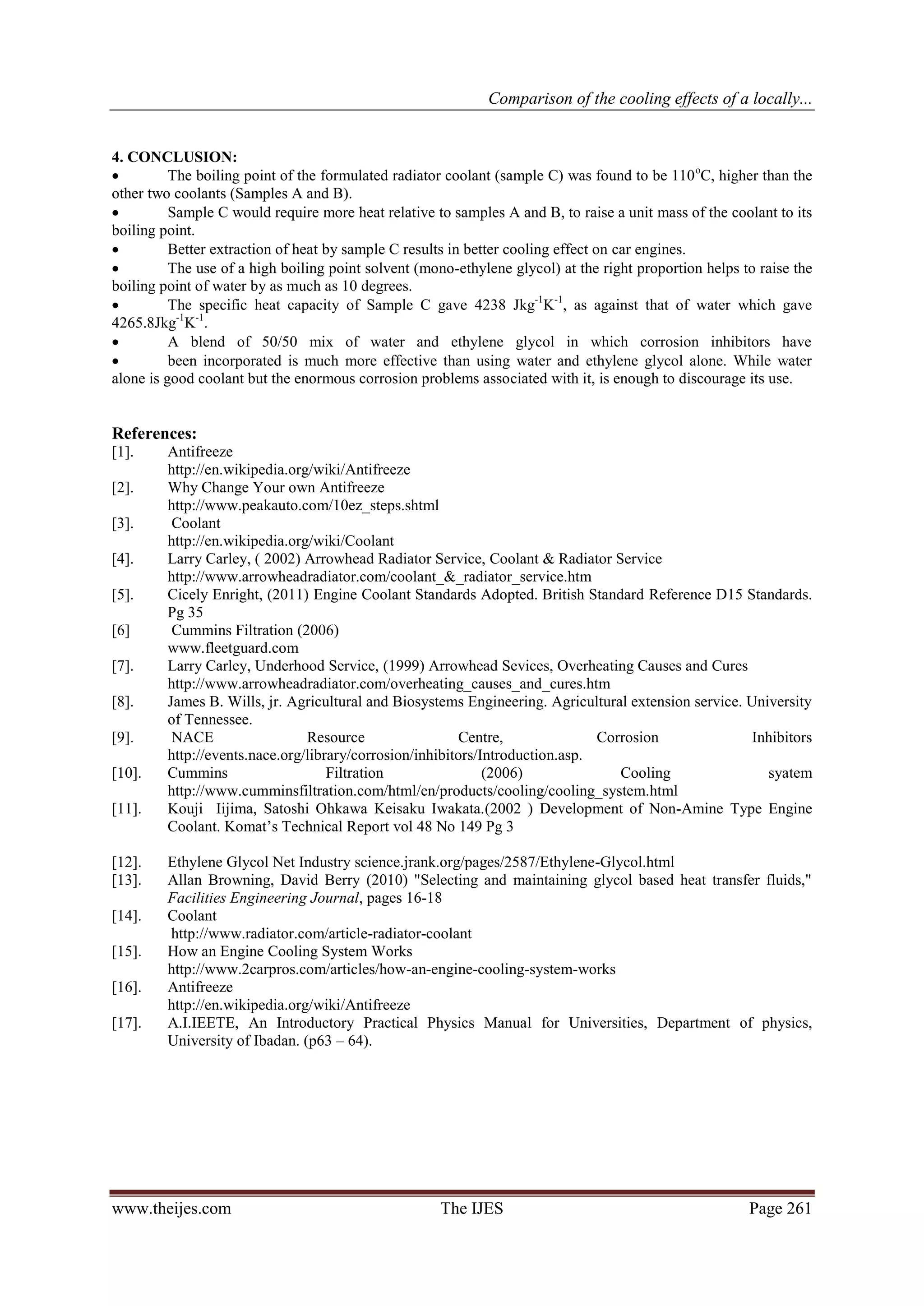 Comparison of the cooling effects of a locally...


4. CONCLUSION:
         The boiling point of the formulated radiator coolant (sample C) was found to be 110 oC, higher than the
other two coolants (Samples A and B).
         Sample C would require more heat relative to samples A and B, to raise a unit mass of the coolant to its
boiling point.
         Better extraction of heat by sample C results in better cooling effect on car engines.
         The use of a high boiling point solvent (mono-ethylene glycol) at the right proportion helps to raise the
boiling point of water by as much as 10 degrees.
         The specific heat capacity of Sample C gave 4238 Jkg-1K-1, as against that of water which gave
4265.8Jkg-1K-1.
         A blend of 50/50 mix of water and ethylene glycol in which corrosion inhibitors have
         been incorporated is much more effective than using water and ethylene glycol alone. While water
alone is good coolant but the enormous corrosion problems associated with it, is enough to discourage its use.


References:
[1].     Antifreeze
         http://en.wikipedia.org/wiki/Antifreeze
[2].     Why Change Your own Antifreeze
         http://www.peakauto.com/10ez_steps.shtml
[3].      Coolant
         http://en.wikipedia.org/wiki/Coolant
[4].     Larry Carley, ( 2002) Arrowhead Radiator Service, Coolant & Radiator Service
         http://www.arrowheadradiator.com/coolant_&_radiator_service.htm
[5].     Cicely Enright, (2011) Engine Coolant Standards Adopted. British Standard Reference D15 Standards.
         Pg 35
[6]       Cummins Filtration (2006)
         www.fleetguard.com
[7].     Larry Carley, Underhood Service, (1999) Arrowhead Sevices, Overheating Causes and Cures
         http://www.arrowheadradiator.com/overheating_causes_and_cures.htm
[8].     James B. Wills, jr. Agricultural and Biosystems Engineering. Agricultural extension service. University
         of Tennessee.
[9].      NACE                  Resource                  Centre,              Corrosion               Inhibitors
         http://events.nace.org/library/corrosion/inhibitors/Introduction.asp.
[10].    Cummins                    Filtration                (2006)              Cooling                syatem
         http://www.cumminsfiltration.com/html/en/products/cooling/cooling_system.html
[11].    Kouji Iijima, Satoshi Ohkawa Keisaku Iwakata.(2002 ) Development of Non-Amine Type Engine
         Coolant. Komat’s Technical Report vol 48 No 149 Pg 3

[12].    Ethylene Glycol Net Industry science.jrank.org/pages/2587/Ethylene-Glycol.html
[13].    Allan Browning, David Berry (2010) "Selecting and maintaining glycol based heat transfer fluids,"
         Facilities Engineering Journal, pages 16-18
[14].    Coolant
         http://www.radiator.com/article-radiator-coolant
[15].    How an Engine Cooling System Works
         http://www.2carpros.com/articles/how-an-engine-cooling-system-works
[16].    Antifreeze
         http://en.wikipedia.org/wiki/Antifreeze
[17].    A.I.IEETE, An Introductory Practical Physics Manual for Universities, Department of physics,
         University of Ibadan. (p63 – 64).




www.theijes.com                                      The IJES                                           Page 261
 