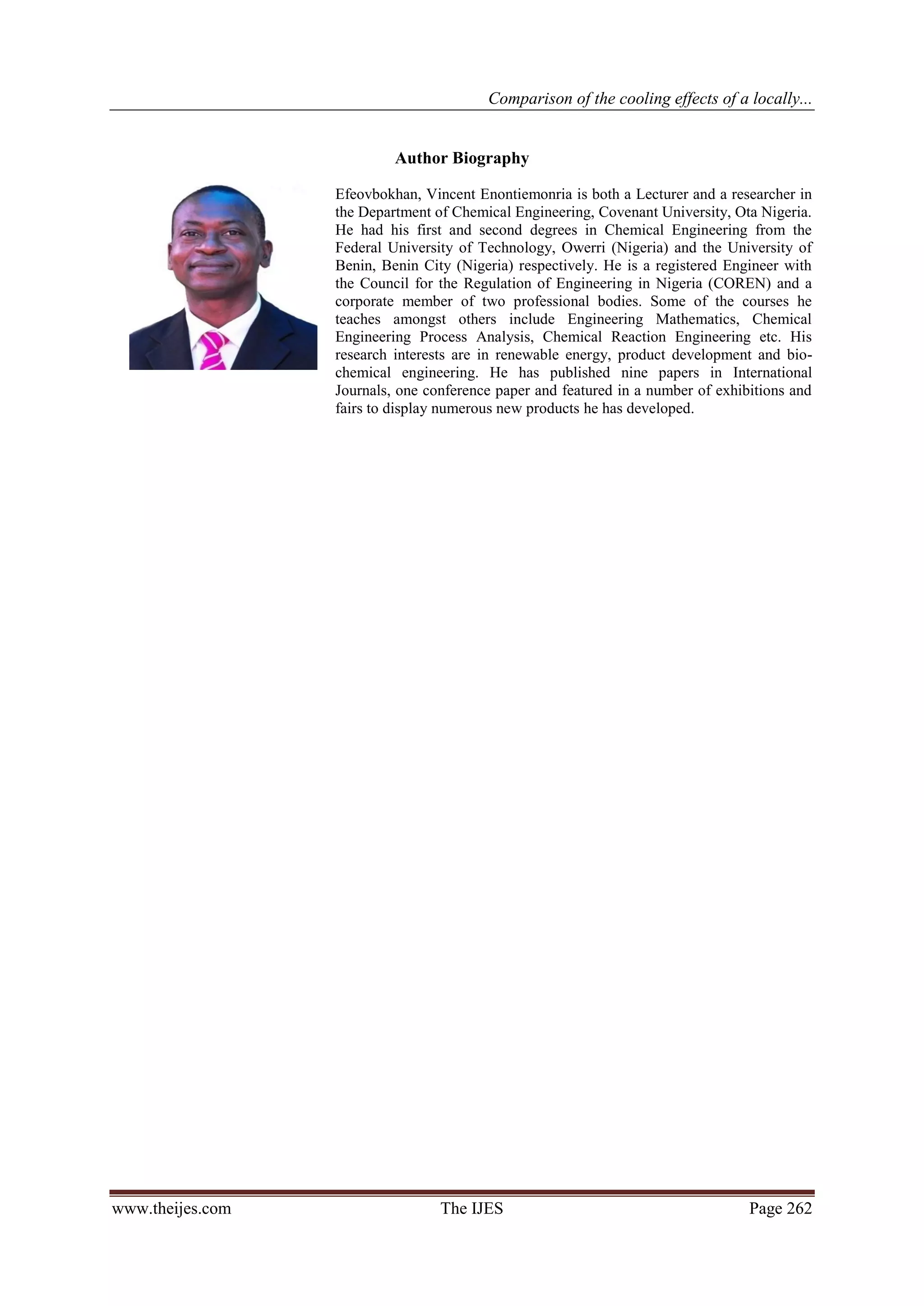 Comparison of the cooling effects of a locally...


                           Author Biography

                  Efeovbokhan, Vincent Enontiemonria is both a Lecturer and a researcher in
                  the Department of Chemical Engineering, Covenant University, Ota Nigeria.
                  He had his first and second degrees in Chemical Engineering from the
                  Federal University of Technology, Owerri (Nigeria) and the University of
                  Benin, Benin City (Nigeria) respectively. He is a registered Engineer with
                  the Council for the Regulation of Engineering in Nigeria (COREN) and a
                  corporate member of two professional bodies. Some of the courses he
                  teaches amongst others include Engineering Mathematics, Chemical
                  Engineering Process Analysis, Chemical Reaction Engineering etc. His
                  research interests are in renewable energy, product development and bio-
                  chemical engineering. He has published nine papers in International
                  Journals, one conference paper and featured in a number of exhibitions and
                  fairs to display numerous new products he has developed.




www.theijes.com                   The IJES                                        Page 262
 